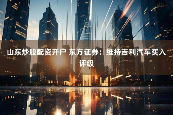 山东炒股配资开户 东方证券：维持吉利汽车买入评级