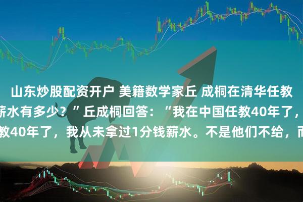 山东炒股配资开户 美籍数学家丘 成桐在清华任教，被问到：“您现在的薪水有多少？”丘成桐回答：“我在中国任教40年了，我从未拿过1分钱薪水。不是他们不给，而是我不要！”