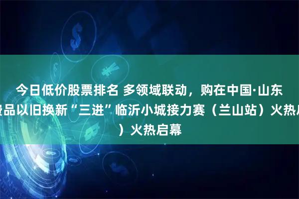 今日低价股票排名 多领域联动，购在中国·山东消费品以旧换新“三进”临沂小城接力赛（兰山站）火热启幕