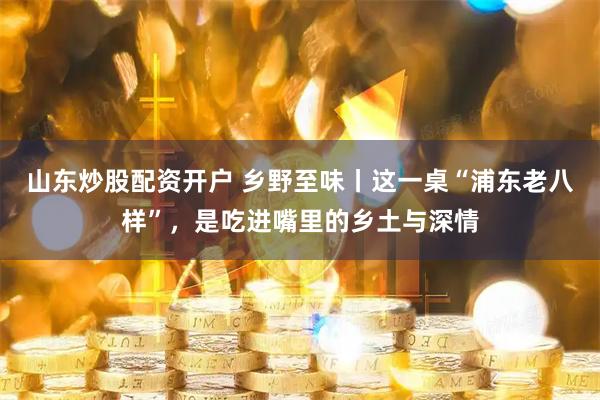 山东炒股配资开户 乡野至味丨这一桌“浦东老八样”，是吃进嘴里的乡土与深情