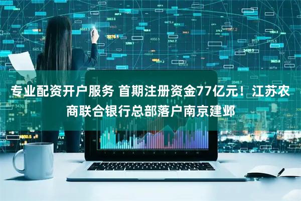 专业配资开户服务 首期注册资金77亿元！江苏农商联合银行总部落户南京建邺