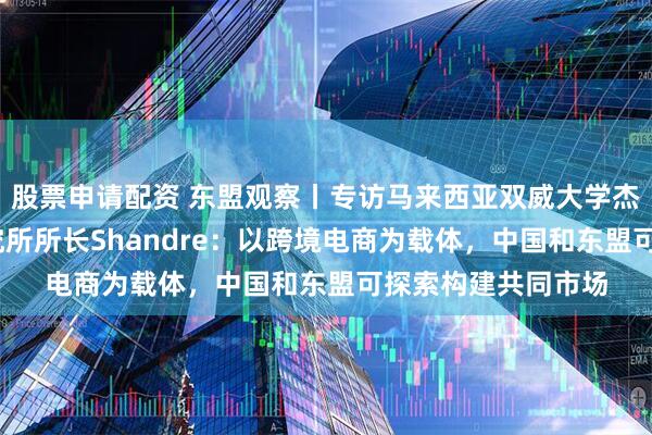 股票申请配资 东盟观察丨专访马来西亚双威大学杰弗里·谢东南亚研究所所长Shandre：以跨境电商为载体，中国和东盟可探索构建共同市场