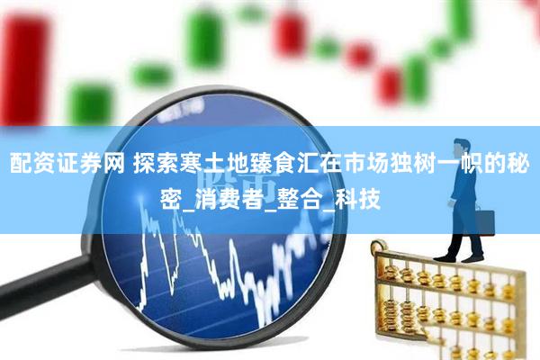 配资证券网 探索寒土地臻食汇在市场独树一帜的秘密_消费者_整合_科技