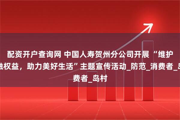 配资开户查询网 中国人寿贺州分公司开展 “维护金融权益，助力美好生活”主题宣传活动_防范_消费者_岛村