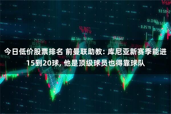 今日低价股票排名 前曼联助教: 库尼亚新赛季能进15到20球, 他是顶级球员也得靠球队