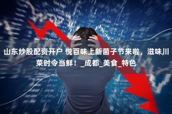 山东炒股配资开户 悦百味上新菌子节来啦，滋味川菜时令当鲜！_成都_美食_特色