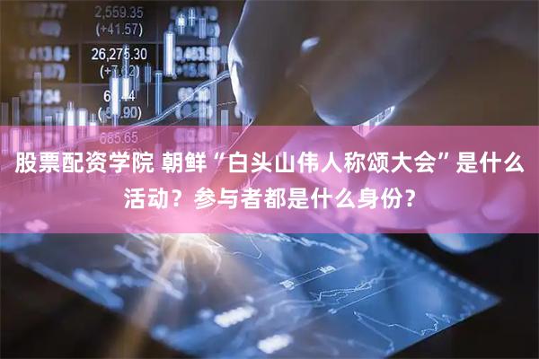 股票配资学院 朝鲜“白头山伟人称颂大会”是什么活动？参与者都是什么身份？
