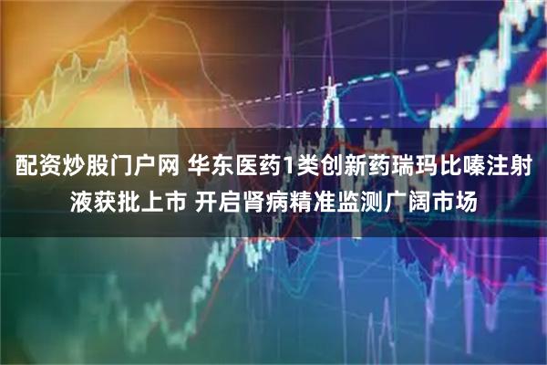 配资炒股门户网 华东医药1类创新药瑞玛比嗪注射液获批上市 开启肾病精准监测广阔市场
