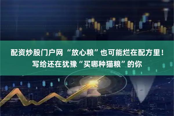 配资炒股门户网 “放心粮”也可能烂在配方里！写给还在犹豫“买哪种猫粮”的你