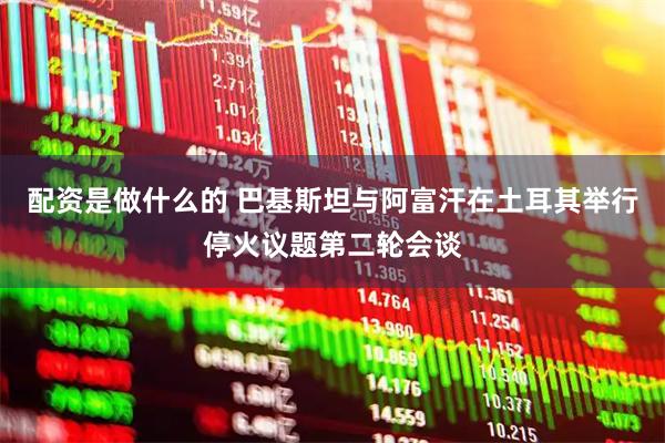 配资是做什么的 巴基斯坦与阿富汗在土耳其举行停火议题第二轮会谈
