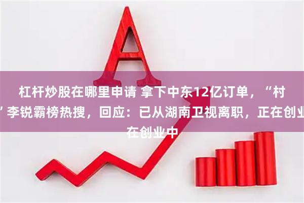杠杆炒股在哪里申请 拿下中东12亿订单，“村长”李锐霸榜热搜，回应：已从湖南卫视离职，正在创业中