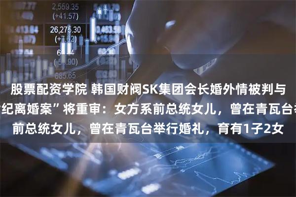 股票配资学院 韩国财阀SK集团会长婚外情被判与妻子分割69亿元，“世纪离婚案”将重审：女方系前总统女儿，曾在青瓦台举行婚礼，育有1子2女