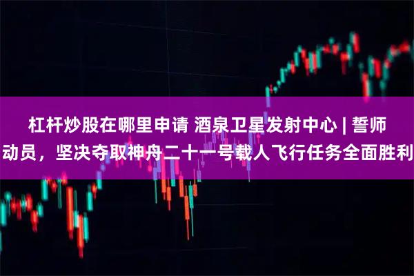 杠杆炒股在哪里申请 酒泉卫星发射中心 | 誓师动员，坚决夺取神舟二十一号载人飞行任务全面胜利