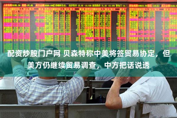 配资炒股门户网 贝森特称中美将签贸易协定，但美方仍继续贸易调查，中方把话说透