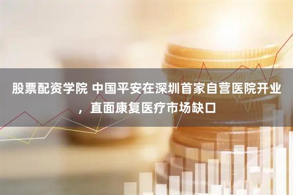 股票配资学院 中国平安在深圳首家自营医院开业，直面康复医疗市场缺口