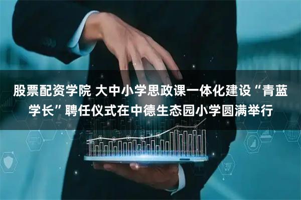 股票配资学院 大中小学思政课一体化建设“青蓝学长”聘任仪式在中德生态园小学圆满举行