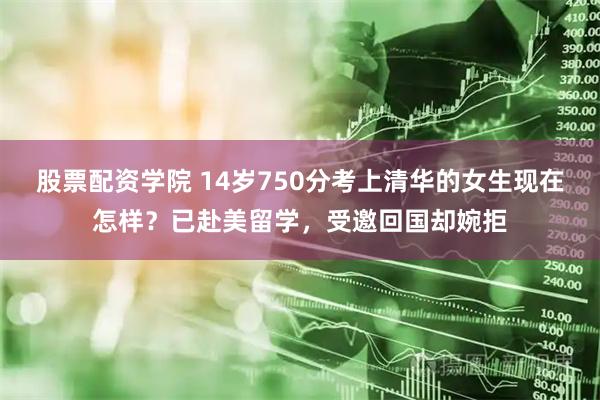 股票配资学院 14岁750分考上清华的女生现在怎样？已赴美留学，受邀回国却婉拒