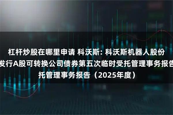 杠杆炒股在哪里申请 科沃斯: 科沃斯机器人股份有限公司公开发行A股可转换公司债券第五次临时受托管理事务报告（2025年度）