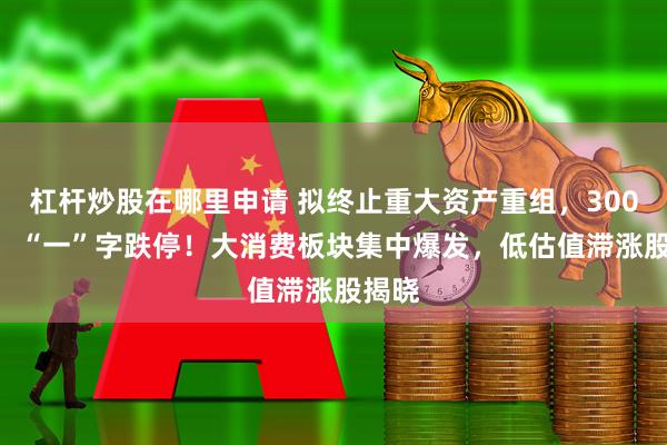 杠杆炒股在哪里申请 拟终止重大资产重组，300950，“一”字跌停！大消费板块集中爆发，低估值滞涨股揭晓