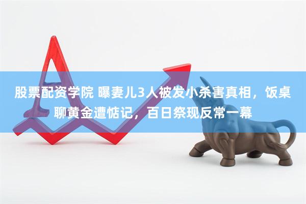 股票配资学院 曝妻儿3人被发小杀害真相，饭桌聊黄金遭惦记，百日祭现反常一幕