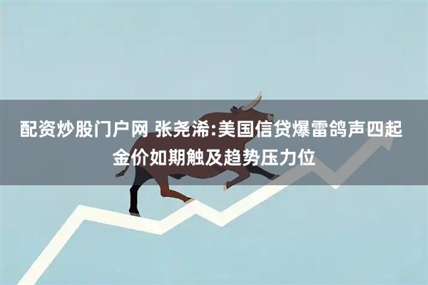 配资炒股门户网 张尧浠:美国信贷爆雷鸽声四起 金价如期触及趋势压力位