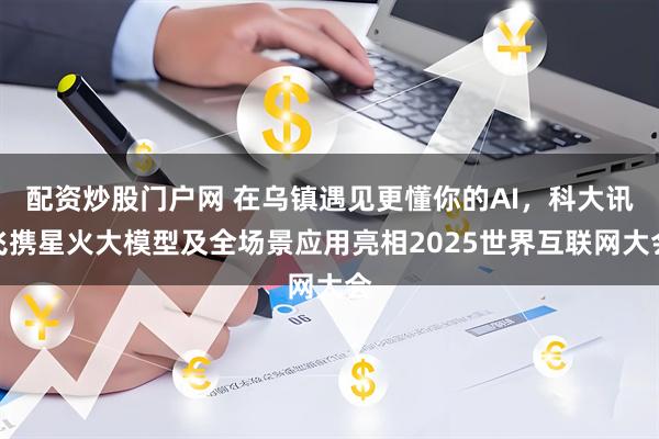 配资炒股门户网 在乌镇遇见更懂你的AI，科大讯飞携星火大模型及全场景应用亮相2025世界互联网大会
