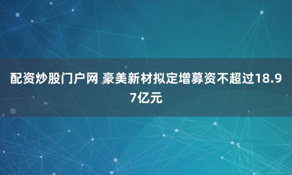配资炒股门户网 豪美新材拟定增募资不超过18.97亿元