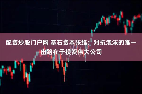 配资炒股门户网 基石资本张维：对抗泡沫的唯一出路在于投资伟大公司