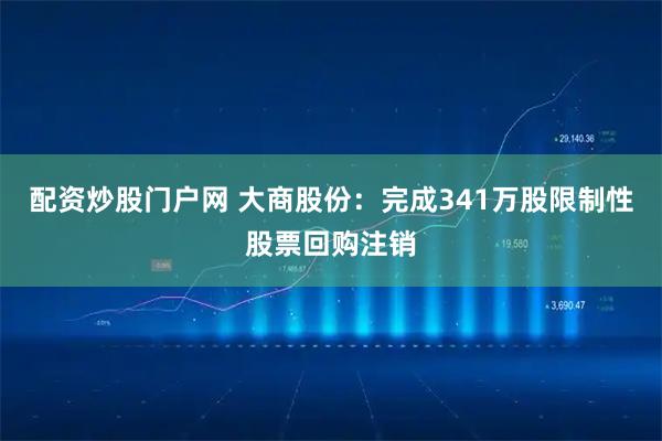 配资炒股门户网 大商股份：完成341万股限制性股票回购注销