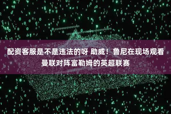 配资客服是不是违法的呀 助威！鲁尼在现场观看曼联对阵富勒姆的英超联赛