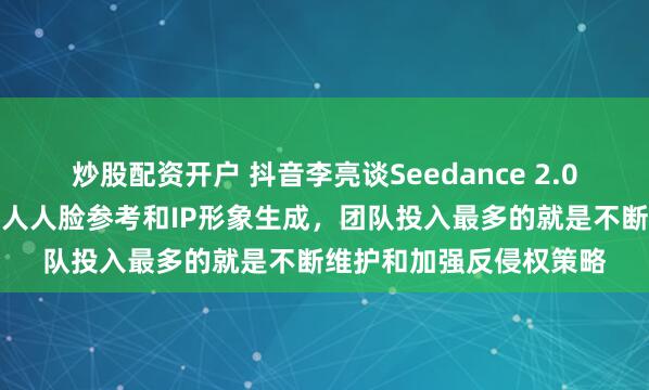 炒股配资开户 抖音李亮谈Seedance 2.0：数字分身暂不支持真人人脸参考和IP形象生成，团队投入最多的就是不断维护和加强反侵权策略