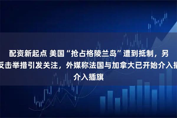 配资新起点 美国“抢占格陵兰岛”遭到抵制，另类反击举措引发关注，外媒称法国与加拿大已开始介入插旗