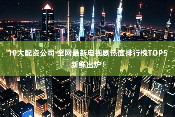 10大配资公司 全网最新电视剧热度排行榜TOP5新鲜出炉！