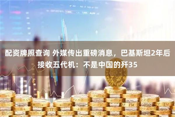 配资牌照查询 外媒传出重磅消息，巴基斯坦2年后接收五代机：不是中国的歼35