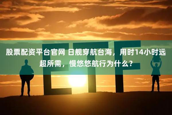 股票配资平台官网 日舰穿航台海，用时14小时远超所需，慢悠悠航行为什么？