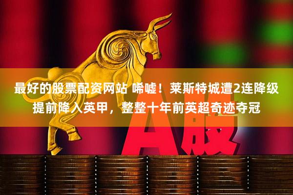 最好的股票配资网站 唏嘘！莱斯特城遭2连降级提前降入英甲，整整十年前英超奇迹夺冠