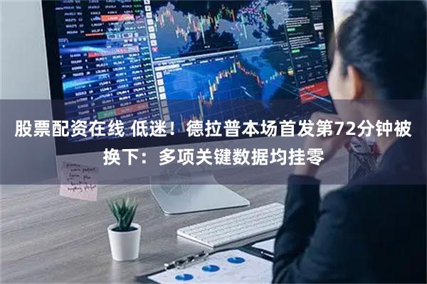股票配资在线 低迷！德拉普本场首发第72分钟被换下：多项关键数据均挂零