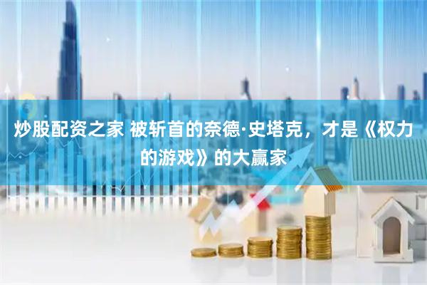 炒股配资之家 被斩首的奈德·史塔克，才是《权力的游戏》的大赢家