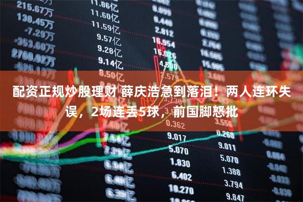 配资正规炒股理财 薛庆浩急到落泪！两人连环失误，2场连丢5球，前国脚怒批