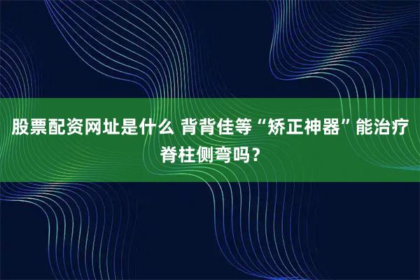 股票配资网址是什么 背背佳等“矫正神器”能治疗脊柱侧弯吗？
