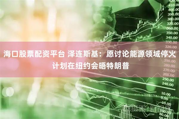 海口股票配资平台 泽连斯基：愿讨论能源领域停火 计划在纽约会晤特朗普