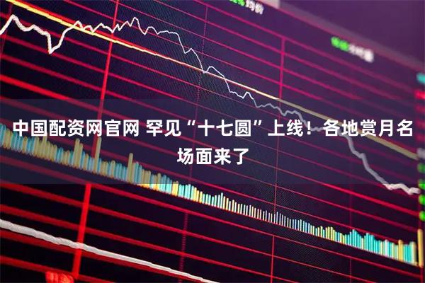 中国配资网官网 罕见“十七圆”上线！各地赏月名场面来了